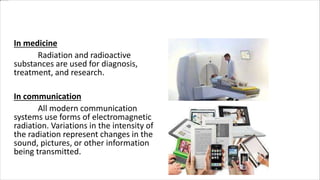 Uses of Radiation
In medicine
Radiation and radioactive
substances are used for diagnosis,
treatment, and research.
In communication
All modern communication
systems use forms of electromagnetic
radiation. Variations in the intensity of
the radiation represent changes in the
sound, pictures, or other information
being transmitted.
 