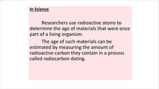 In Science
Researchers use radioactive atoms to
determine the age of materials that were once
part of a living organism.
The age of such materials can be
estimated by measuring the amount of
radioactive carbon they contain in a process
called radiocarbon dating.
 