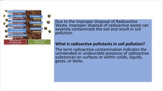 In Soil Fertility
Due to the Improper Disposal of Radioactive
Waste. Improper disposal of radioactive waste can
severely contaminate the soil and result in soil
pollution.
What is radioactive pollutants in soil pollution?
The term radioactive contamination indicates the
unintended or undesirable presence of radioactive
substances on surfaces or within solids, liquids,
gases, or biota.
 