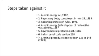 Steps taken against it
• 1. Atomic energy act,1962.
• 2. Regulatory body, constituent in nov. 15, 1983
• 3. Radiation protection rules, 1971.
• 4. Atomic energy (safe disposal of radioactive
waste) rules, 1987
• 5. Environmental protection act, 1986
• 6. Indian penal code section 268
• 7. Criminal procedure code: section 133 to 144
(1973).
 