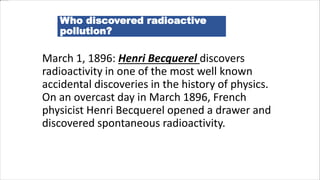 Who discovered radioactive
pollution?
March 1, 1896: Henri Becquerel discovers
radioactivity in one of the most well known
accidental discoveries in the history of physics.
On an overcast day in March 1896, French
physicist Henri Becquerel opened a drawer and
discovered spontaneous radioactivity.
 