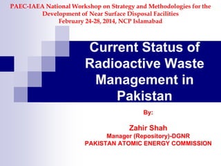 Current Status of
Radioactive Waste
Management in
Pakistan
By:
Zahir Shah
Manager (Repository)-DGNR
PAKISTAN ATOMIC ENERGY COMMISSION
PAEC-IAEA National Workshop on Strategy and Methodologies for the
Development of Near Surface Disposal Facilities
February 24-28, 2014, NCP Islamabad
 