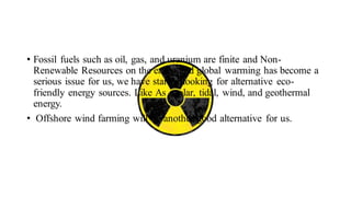 • Fossil fuels such as oil, gas, and uranium are finite and Non-
Renewable Resources on the earth, and global warming has become a
serious issue for us, we have started looking for alternative eco-
friendly energy sources. Like As : solar, tidal, wind, and geothermal
energy.
• Offshore wind farming will be another good alternative for us.
 