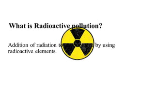 What is Radioactive pollution?
Addition of radiation to environment by using
radioactive elements
 