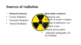 Sources of radiation
• Natural resources
• Cosmic Radiation
• Terrestrial Radiation
• Internal Radiation
• Man-made resources
• Production and
research of nuclear weapons
• Mining of radioactive ore
• Medical waste
• Nuclear power plants
• Industrial radiography (X-
ray imaging)
 