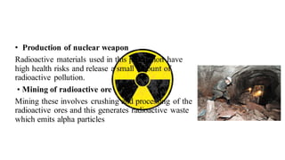 • Production of nuclear weapon
Radioactive materials used in this production have
high health risks and release a small amount of
radioactive pollution.
• Mining of radioactive ore
Mining these involves crushing and processing of the
radioactive ores and this generates radioactive waste
which emits alpha particles
 