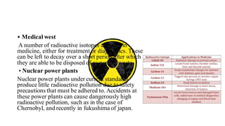 • Medical west
A number of radioactive isotopes are used in
medicine, either for treatment or diagnostics. These
can be left to decay over a short period after which
they are able to be disposed of as normal waste
• Nuclear power plants
Nuclear power plants under current standards
produce little radioactive pollution due to safety
precautions that must be adhered to. Accidents at
these power plants can cause dangerously high
radioactive pollution, such as in the case of
Chernobyl, and recently in fukushima of japan.
 