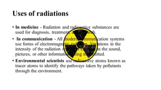 Uses of radiations
• In medicine - Radiation and radioactive substances are
used for diagnosis, treatment, and research.
• In communication - All modern communication systems
use forms of electromagnetic radiation. Variations in the
intensity of the radiation represent changes in the sound,
pictures, or other information being transmitted.
• Environmental scientists use radioactive atoms known as
tracer atoms to identify the pathways taken by pollutants
through the environment.
 