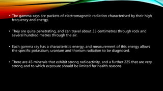 • The gamma-rays are packets of electromagnetic radiation characterised by their high
frequency and energy.
• They are quite penetrating, and can travel about 35 centimetres through rock and
several hundred metres through the air.
• Each gamma ray has a characteristic energy, and measurement of this energy allows
the specific potassium, uranium and thorium radiation to be diagnosed.
• There are 45 minerals that exhibit strong radioactivity, and a further 225 that are very
strong and to which exposure should be limited for health reasons.
 