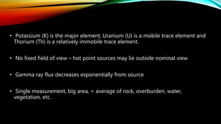 • Potassium (K) is the major element, Uranium (U) is a mobile trace element and
Thorium (Th) is a relatively immobile trace element.
• No fixed field of view – hot point sources may lie outside nominal view
• Gamma ray flux decreases exponentially from source
• Single measurement, big area, = average of rock, overburden, water,
vegetation, etc.
 