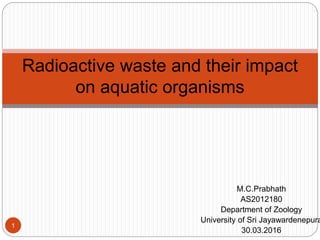 M.C.Prabhath
AS2012180
Department of Zoology
University of Sri Jayawardenepura
30.03.2016
Radioactive waste and their impact
on aquatic organisms
1
 