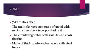 POND
 7-12 metres deep
 The multiple racks are made of metal with
neutron absorbers incorporated in it
 The circulating water both shields and cools
the fuel
 Made of thick reinforced concrete with steel
liners
 