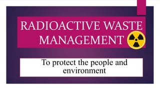 RADIOACTIVE WASTE
MANAGEMENT
To protect the people and
environment
 
