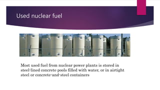 Used nuclear fuel
Most used fuel from nuclear power plants is stored in
steel-lined concrete pools filled with water, or in airtight
steel or concrete-and-steel containers
 