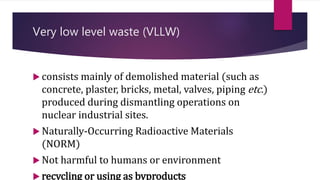 Very low level waste (VLLW)
 consists mainly of demolished material (such as
concrete, plaster, bricks, metal, valves, piping etc.)
produced during dismantling operations on
nuclear industrial sites.
 Naturally-Occurring Radioactive Materials
(NORM)
 Not harmful to humans or environment
 recycling or using as byproducts
 