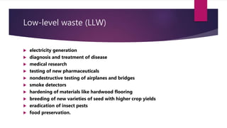 Low-level waste (LLW)
 electricity generation
 diagnosis and treatment of disease
 medical research
 testing of new pharmaceuticals
 nondestructive testing of airplanes and bridges
 smoke detectors
 hardening of materials like hardwood flooring
 breeding of new varieties of seed with higher crop yields
 eradication of insect pests
 food preservation.
 