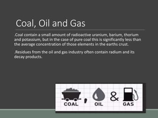 Coal, Oil and Gas
.Coal contain a small amount of radioactive uranium, barium, thorium
and potassium, but in the case of pure coal this is significantly less than
the average concentration of those elements in the earths crust.
.Residues from the oil and gas industry often contain radium and its
decay products.
 
