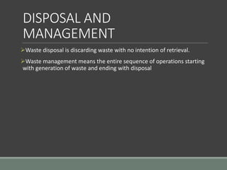 DISPOSAL AND
MANAGEMENT
Waste disposal is discarding waste with no intention of retrieval.
Waste management means the entire sequence of operations starting
with generation of waste and ending with disposal
 