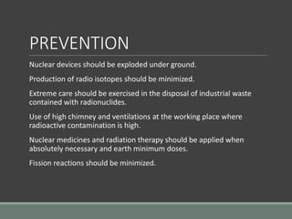 PREVENTION
Nuclear devices should be exploded under ground.
Production of radio isotopes should be minimized.
Extreme care should be exercised in the disposal of industrial waste
contained with radionuclides.
Use of high chimney and ventilations at the working place where
radioactive contamination is high.
Nuclear medicines and radiation therapy should be applied when
absolutely necessary and earth minimum doses.
Fission reactions should be minimized.
 