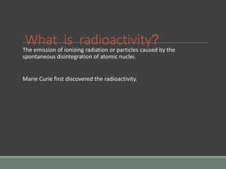 What is radioactivity?
The emission of ionizing radiation or particles caused by the
spontaneous disintegration of atomic nuclei.
Marie Curie first discovered the radioactivity.
 
