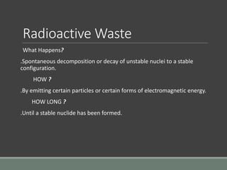 Radioactive Waste
What Happens?
.Spontaneous decomposition or decay of unstable nuclei to a stable
configuration.
HOW ?
.By emitting certain particles or certain forms of electromagnetic energy.
HOW LONG ?
.Until a stable nuclide has been formed.
 