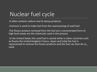 Nuclear fuel cycle
.It often contains radium and its decay products.
.Uranium is used to make fuel from the reprocessing of used fuel.
.The fission product removed from the fuel are a concentrated form of
high level waste are the chemicals used in the process.
.In the United States this used fuel is stored while in other countries such
as Russia the United kingdom France, Japan and India the fuel is
reprocessed to remove the fission products and the fuel can then be re_
used.
 