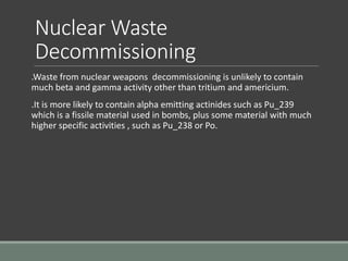 Nuclear Waste
Decommissioning
.Waste from nuclear weapons decommissioning is unlikely to contain
much beta and gamma activity other than tritium and americium.
.It is more likely to contain alpha emitting actinides such as Pu_239
which is a fissile material used in bombs, plus some material with much
higher specific activities , such as Pu_238 or Po.
 