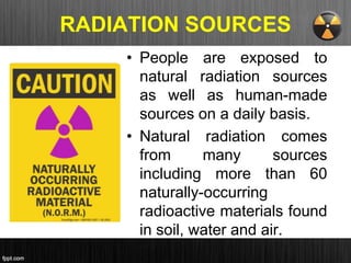 RADIATION SOURCES
• People are exposed to
natural radiation sources
as well as human-made
sources on a daily basis.
• Natural radiation comes
from many sources
including more than 60
naturally-occurring
radioactive materials found
in soil, water and air.
 