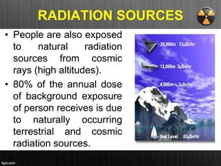 RADIATION SOURCES
• People are also exposed
to natural radiation
sources from cosmic
rays (high altitudes).
• 80% of the annual dose
of background exposure
of person receives is due
to naturally occurring
terrestrial and cosmic
radiation sources.
 