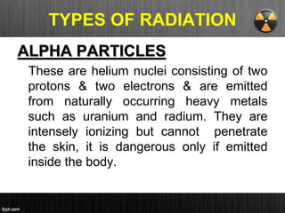 TYPES OF RADIATION
ALPHA PARTICLES
These are helium nuclei consisting of two
protons & two electrons & are emitted
from naturally occurring heavy metals
such as uranium and radium. They are
intensely ionizing but cannot penetrate
the skin, it is dangerous only if emitted
inside the body.
 