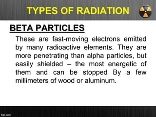TYPES OF RADIATION
BETA PARTICLES
These are fast-moving electrons emitted
by many radioactive elements. They are
more penetrating than alpha particles, but
easily shielded – the most energetic of
them and can be stopped By a few
millimeters of wood or aluminum.
 