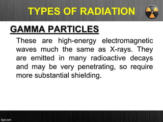 TYPES OF RADIATION
GAMMA PARTICLES
These are high-energy electromagnetic
waves much the same as X-rays. They
are emitted in many radioactive decays
and may be very penetrating, so require
more substantial shielding.
 