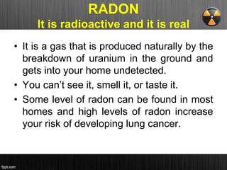 RADON
It is radioactive and it is real
• It is a gas that is produced naturally by the
breakdown of uranium in the ground and
gets into your home undetected.
• You can’t see it, smell it, or taste it.
• Some level of radon can be found in most
homes and high levels of radon increase
your risk of developing lung cancer.
 