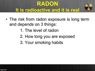 RADON
It is radioactive and it is real
• The risk from radon exposure is long term
and depends on 3 things:
1. The level of radon
2. How long you are exposed
3. Your smoking habits
 