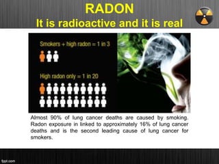 RADON
It is radioactive and it is real
Almost 90% of lung cancer deaths are caused by smoking.
Radon exposure in linked to approximately 16% of lung cancer
deaths and is the second leading cause of lung cancer for
smokers.
 