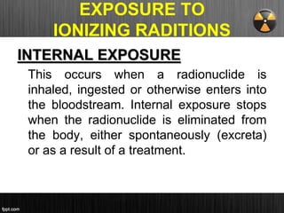 EXPOSURE TO
IONIZING RADITIONS
INTERNAL EXPOSURE
This occurs when a radionuclide is
inhaled, ingested or otherwise enters into
the bloodstream. Internal exposure stops
when the radionuclide is eliminated from
the body, either spontaneously (excreta)
or as a result of a treatment.
 