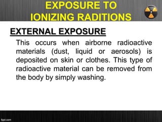 EXPOSURE TO
IONIZING RADITIONS
EXTERNAL EXPOSURE
This occurs when airborne radioactive
materials (dust, liquid or aerosols) is
deposited on skin or clothes. This type of
radioactive material can be removed from
the body by simply washing.
 