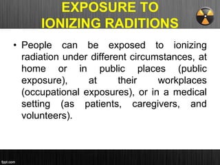 EXPOSURE TO
IONIZING RADITIONS
• People can be exposed to ionizing
radiation under different circumstances, at
home or in public places (public
exposure), at their workplaces
(occupational exposures), or in a medical
setting (as patients, caregivers, and
volunteers).
 