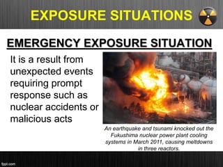 EXPOSURE SITUATIONS
EMERGENCY EXPOSURE SITUATION
It is a result from
unexpected events
requiring prompt
response such as
nuclear accidents or
malicious acts
An earthquake and tsunami knocked out the
Fukushima nuclear power plant cooling
systems in March 2011, causing meltdowns
in three reactors.
 