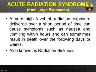 ACUTE RADIATION SYNDROME
(from Large Exposures)
• A very high level of radiation exposure
delivered over a short period of time can
cause symptoms such as nausea and
vomiting within hours and can sometimes
result in death over the following days or
weeks.
• Also known as Radiation Sickness
 