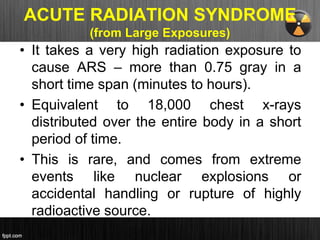 ACUTE RADIATION SYNDROME
(from Large Exposures)
• It takes a very high radiation exposure to
cause ARS – more than 0.75 gray in a
short time span (minutes to hours).
• Equivalent to 18,000 chest x-rays
distributed over the entire body in a short
period of time.
• This is rare, and comes from extreme
events like nuclear explosions or
accidental handling or rupture of highly
radioactive source.
 