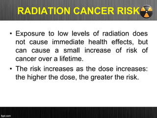 RADIATION CANCER RISK
• Exposure to low levels of radiation does
not cause immediate health effects, but
can cause a small increase of risk of
cancer over a lifetime.
• The risk increases as the dose increases:
the higher the dose, the greater the risk.
 