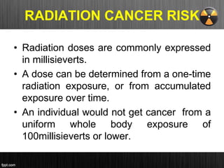 RADIATION CANCER RISK
• Radiation doses are commonly expressed
in millisieverts.
• A dose can be determined from a one-time
radiation exposure, or from accumulated
exposure over time.
• An individual would not get cancer from a
uniform whole body exposure of
100millisieverts or lower.
 