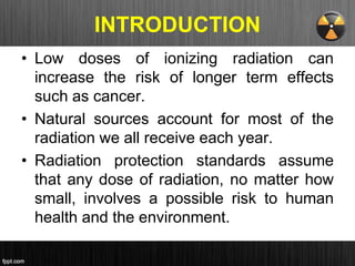 INTRODUCTION
• Low doses of ionizing radiation can
increase the risk of longer term effects
such as cancer.
• Natural sources account for most of the
radiation we all receive each year.
• Radiation protection standards assume
that any dose of radiation, no matter how
small, involves a possible risk to human
health and the environment.
 