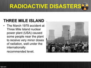 RADIOACTIVE DISASTERS
THREE MILE ISLAND
• The March 1979 accident at
Three Mile Island nuclear
power plant (USA) caused
some people near the plant
to receive very minor doses
of radiation, well under the
internationally
recommended level.
 