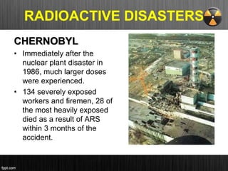 CHERNOBYL
• Immediately after the
nuclear plant disaster in
1986, much larger doses
were experienced.
• 134 severely exposed
workers and firemen, 28 of
the most heavily exposed
died as a result of ARS
within 3 months of the
accident.
RADIOACTIVE DISASTERS
 