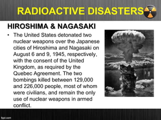 RADIOACTIVE DISASTERS
HIROSHIMA & NAGASAKI
• The United States detonated two
nuclear weapons over the Japanese
cities of Hiroshima and Nagasaki on
August 6 and 9, 1945, respectively,
with the consent of the United
Kingdom, as required by the
Quebec Agreement. The two
bombings killed between 129,000
and 226,000 people, most of whom
were civilians, and remain the only
use of nuclear weapons in armed
conflict.
 