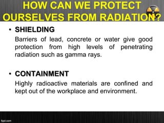 HOW CAN WE PROTECT
OURSELVES FROM RADIATION?
• SHIELDING
Barriers of lead, concrete or water give good
protection from high levels of penetrating
radiation such as gamma rays.
• CONTAINMENT
Highly radioactive materials are confined and
kept out of the workplace and environment.
 