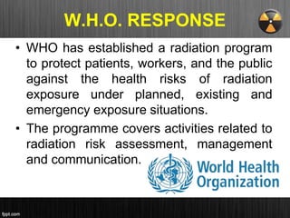 W.H.O. RESPONSE
• WHO has established a radiation program
to protect patients, workers, and the public
against the health risks of radiation
exposure under planned, existing and
emergency exposure situations.
• The programme covers activities related to
radiation risk assessment, management
and communication.
 