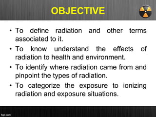 OBJECTIVE
• To define radiation and other terms
associated to it.
• To know understand the effects of
radiation to health and environment.
• To identify where radiation came from and
pinpoint the types of radiation.
• To categorize the exposure to ionizing
radiation and exposure situations.
 